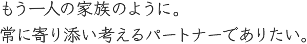 もう一人の家族のように。常に寄り添い考えるパートナーでありたい。