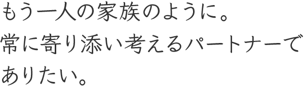 もう一人の家族のように。常に寄り添い考えるパートナーでありたい。