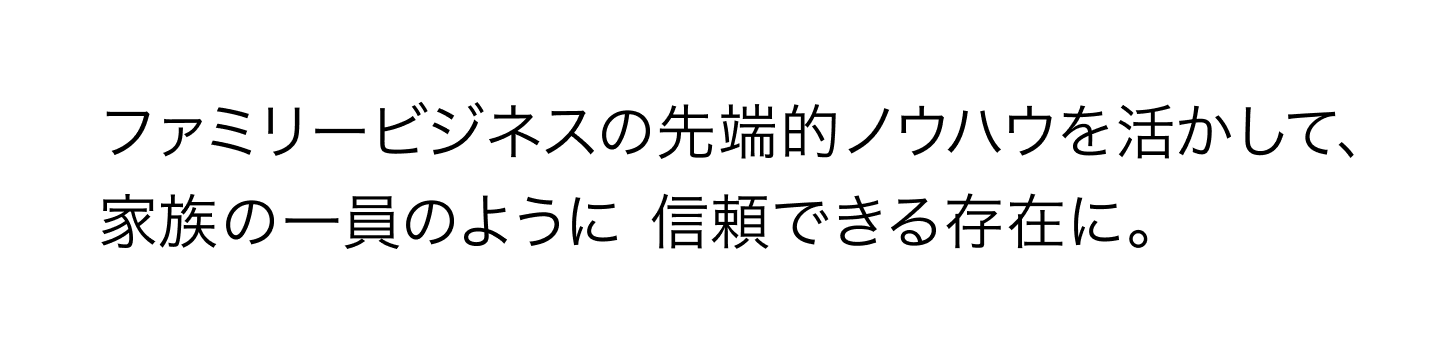 ファミリービジネスの先端的ノウハウを活かして、家族の一員のように信頼できる存在に。