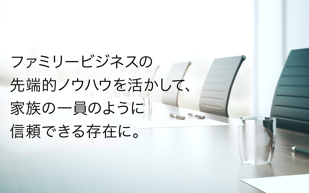 ファミリービジネスの先端的ノウハウを活かして、家族の一員のように信頼できる存在に。