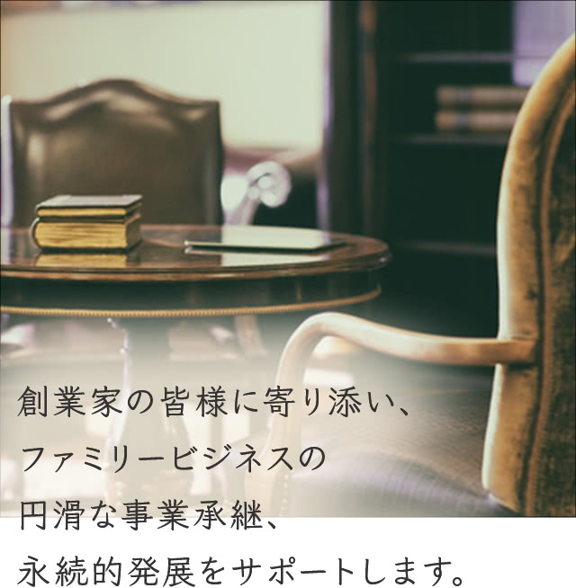 創業家の皆様に寄り添い、ファミリービジネスの円滑な事業承継、永続的発展をサポートします。